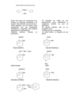 HERNANDEZ SANCHEZ SALMA
COO
OH
Existe otro grupo de compuestos que,
aunque con fórmulas semejantes a la
aspirina, tiene diferentes usos como son:
-Ácido salicílico, con uso tópico como
queratolítico. Por sus propiedades
antisépticas y fungicidas, tiene algunas
aplicaciones en dermatología.
-Aldehído salicílico, utilizado en
perfumería.
-El salicililato de metilo se usa
externamente como rubefaciente y
analgésico; también se usa en
perfumería.
-El alcohol salicílico, que es un
analgésico local.
-El salicil que es un antiséptico.
-La salicil anilida, un fungicida de uso
tópico.
COOH CHO
OH OH
Ácido Salicílico (Alcohol Salicílico)
CO NH C6H5 COOH
OH OH
NH2
Salicil Anilida PAS
COOCH3 CHO
OH OH
Salicilato de Metilo Aldehído Salicílico
CO CO
HO
OH
 