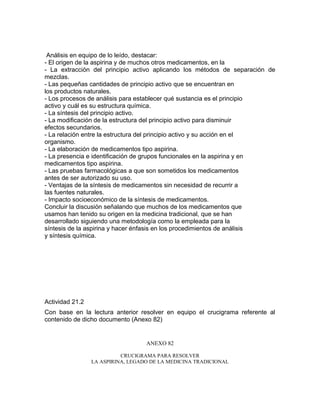Análisis en equipo de lo leído, destacar:
- El origen de la aspirina y de muchos otros medicamentos, en la
- La extracción del principio activo aplicando los métodos de separación de
mezclas.
- Las pequeñas cantidades de principio activo que se encuentran en
los productos naturales.
- Los procesos de análisis para establecer qué sustancia es el principio
activo y cuál es su estructura química.
- La síntesis del principio activo.
- La modificación de la estructura del principio activo para disminuir
efectos secundarios.
- La relación entre la estructura del principio activo y su acción en el
organismo.
- La elaboración de medicamentos tipo aspirina.
- La presencia e identificación de grupos funcionales en la aspirina y en
medicamentos tipo aspirina.
- Las pruebas farmacológicas a que son sometidos los medicamentos
antes de ser autorizado su uso.
- Ventajas de la síntesis de medicamentos sin necesidad de recurrir a
las fuentes naturales.
- Impacto socioeconómico de la síntesis de medicamentos.
Concluir la discusión señalando que muchos de los medicamentos que
usamos han tenido su origen en la medicina tradicional, que se han
desarrollado siguiendo una metodología como la empleada para la
síntesis de la aspirina y hacer énfasis en los procedimientos de análisis
y síntesis química.
Actividad 21.2
Con base en la lectura anterior resolver en equipo el crucigrama referente al
contenido de dicho documento (Anexo 82)
ANEXO 82
CRUCIGRAMA PARA RESOLVER
LA ASPIRINA, LEGADO DE LA MEDICINA TRADICIONAL
 