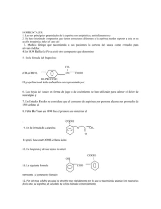 HORIZONTALES:
1. Las tres principales propiedades de la aspirina son antipirético, antiinflamatorio y
2. Se han sintetizado compuestos que tienen estructuras diferentes a la aspirina pueden superar a esta en su
acción terapéutica tal es el caso del
3. Medico Griego que recomienda a sus pacientes la corteza del sauce como remedio para
aliviar el dolor.
4.En 1838 Raffaelle Piria aisló otro compuesto que denomino
5. En la fórmula del Ibuprofeno
CH3
(CH3)2CHCH2 CH COOH
IBUPROFENO
El grupo funcional ácido carboxílico esta representado por:
6. Las hojas del sauce en forma de jugo o de cocimiento se han utilizado para calmar el dolor de
neuralgias y
7. En Estados Unidos se considera que el consumo de aspirinas por persona alcanza un promedio de
150 tabletas al
8. Félix Hoffman en 1898 fue el primero en sintetizar el
. COOH
9. En la formula de la aspirina O C CH3
O
El grupo funcional COOH se llama ácido
10. Es fungicida y de uso tópico la salicil
COOH
OH
11. La siguiente formula COO
representa al compuesto llamado
12. Por ser muy soluble en agua se absorbe muy rápidamente por lo que se recomienda cuando son necesarias
dosis altas de aspirinas el salicilato de colina llamado comercialmente
 