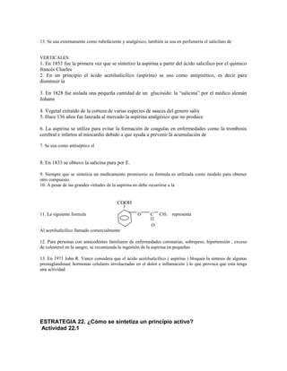 13. Se usa externamente como rubefaciente y analgésico, también se usa en perfumería el salicilato de
VERTICALES:
1. En 1853 fue la primera vez que se sintetizo la aspirina a partir del ácido salicílico por el químico
francés Charles
2. En un principio el ácido acetilsalicílico (aspirina) se uso como antipirético, es decir para
disminuir la
3. En 1828 fue aislada una pequeña cantidad de un glucósido: la “salicina” por el médico alemán
Johann
4. Vegetal extraído de la corteza de varias especies de sauces del genero salix
5. Hace 136 años fue lanzada al mercado la aspirina analgésico que no produce
6. La aspirina se utiliza para evitar la formación de coagulas en enfermedades como la trombosis
cerebral e infartos al miocardio debido a que ayuda a prevenir la acumulación de
7. Se usa como antiséptico el
8. En 1833 se obtuvo la salicina pura por E.
9. Siempre que se sintetiza un medicamento promisorio su formula es utilizada como modelo para obtener
otro compuesto.
10. A pesar de las grandes virtudes de la aspirina no debe recurrirse a la
COOH
11. La siguiente formula O C CH3 representa
O
Al acetilsalicílico llamado comercialmente
12. Para personas con antecedentes familiares de enfermedades coronarias, sobrepeso, hipertensión , exceso
de colesterol en la sangre, se recomienda la ingestión de la aspirina en pequeñas
13. En 1971 John R. Vance considera que el ácido acetilsalicílico ( aspirina ) bloquea la síntesis de algunas
prostaglandinas( hormonas celulares involucradas en el dolor e inflamación ) lo que provoca que esta tenga
una actividad
ESTRATEGIA 22. ¿Cómo se sintetiza un principio activo?
Actividad 22.1
 