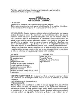 Actividad experimental para sintetizar un principio activo, por ejemplo el
ácido acetilsalicílico (aspirina) (Anexo 83)
ANEXO 83
ACTIVIDAD EXPERIMENTAL
“OBTENCIÓN DE LA ASPIRINA”
OBJETIVOS:
A)Obtener en el laboratorio un medicamento de uso cotidiano.
B)Demostrar experimentalmente que el principio activo de la aspirina obtenida en
el laboratorio es el mismo que el de un producto comercial común.
INTRODUCCIÓN: Cuando tienes un dolor de cabeza ¿prefieres beber una taza de
corteza de sauce o tomar dos aspirinas? Los ingredientes activos de los dos
remedios tienen estructuras químicas semejantes y los dos son eficaces contra el
dolor de cabeza, pero el ácido salicílico, el compuesto químico de la corteza del
sauce, produce varios efectos colaterales dañinos, como dolor de estómago, por
ejemplo. Con la aspirina ocurre lo mismo pero es un analgésico más eficaz y se
puede tomar en dosis más bajas. Después de años de investigación, los científicos
produjeron aspirina en el laboratorio a partir de ácido salicílico y anhídrido acético .
La aspirina contiene un solo ingrediente activo, el ácido acetilsalicílico. La aspirina
no es tan sólo una sustancia pura, sino que su estructura es distinta y no produce
el dolor de estómago tan agudo que provoca el ácido salicílico.
MATERIAL SUSTANCIAS
1 balanza granataria
1 tubo de ensaye
1 gotero
1 agitador de vidrio
2 vasos de precipitado de 250 ml
pinzas para tubo de ensayo
Matraz erlenmeyer de 125 ml.
1 soporte completo
Aparato de Fisher para punto de fusión
cubreobjeto
Acido salicílico
Anhídrido Acético
Acido sulfúrico concentrado
Agua destilada
MEDIDAS DE SEGURIDAD: No olvides el uso de la bata de laboratorio y trabajar
las sustancias con mucha precaución como lo indique el profesor, ya que son
peligrosas.
Lee cuidadosamente el procedimiento
PROCEDIMIENTO:
1.Poner 1g de ácido salicílico en un tubo de ensaye, agregar 2 mL de anhídrido
acético (PRECAUCIÓN), el anhídrido acético es un líquido muy inflamable y
sumamente irritante, produce necrosis de los tejidos por lo que se deberá evitarse
el contacto con la piel y ojos) Agregar 5 gotas de ácido sulfúrico concentrado
teniendo cuidado de agregarlas lentamente y dejando que resbalen por un
 