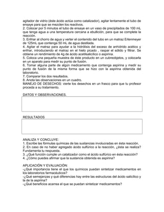 agitador de vidrio (éste ácido actúa como catalizador), agitar lentamente el tubo de
ensaye para que se mezclen los reactivos.
2. Colocar por 5 minutos el tubo de ensaye en un vaso de precipitados de 100 mL
que tenga agua a una temperatura cercana a ebullición, para que se complete la
reacción.
3. Enfriar al chorro de agua y verter el contenido del tubo en un matraz Erlenmeyer
de 125mL que contenga 50 mL de agua destilada.
4. Agitar el matraz para ayudar a la hidrólisis del exceso de anhídrido acético y
enfriar, introduciendo el matraz en el hielo picado , raspar el sólido y filtrar. Se
obtiene un rendimiento de 4g de ácido acetilsalicílico o aspirina.
5. Coloca una pequeña muestra de éste producto en un cubreobjetos, y colocarla
en un aparato para medir su punto de fusión.
6. Tomar alguna parte de algún medicamento que contenga aspirina y medir su
punto de fusión de la misma forma que se hizo con la aspirina obtenida del
laboratorio.
7. Comparar los dos resultados.
8. Anota las observaciones en un cuadro.
MANEJO DE DESECHOS: vierte los desechos en un frasco para que tu profesor
proceda a su tratamiento.
DATOS Y OBSERVACIONES.
RESULTADOS
ANALIZA Y CONCLUYE:
1. Escribe las fórmulas químicas de las sustancias involucradas en ésta reacción.
2. En caso de no haber agregado ácido sulfúrico a la reacción, ¿ésta se realiza?
Fundamenta tu respuesta.
3. ¿Qué función cumple un catalizador como el ácido sulfúrico en ésta reacción?
4. ¿Cómo puedes afirmar que la sustancia obtenida es aspirina?
APLICACIÓN Y EVALUACIÓN:
-¿Qué importancia tiene el que los químicos puedan sintetizar medicamentos en
los laboratorios farmacéuticos?
-¿Qué semejanzas y qué diferencias hay entre las estructuras del ácido salicílico y
la de la aspirina?
-¿Qué beneficios acarrea el que se puedan sintetizar medicamentos?
 