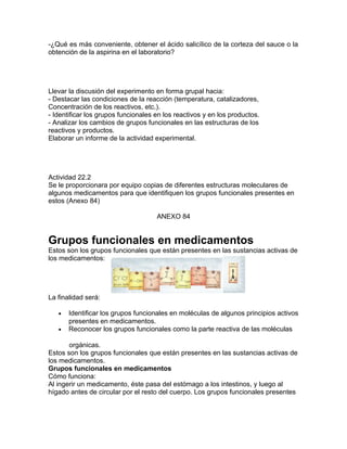 -¿Qué es más conveniente, obtener el ácido salicílico de la corteza del sauce o la
obtención de la aspirina en el laboratorio?
Llevar la discusión del experimento en forma grupal hacia:
- Destacar las condiciones de la reacción (temperatura, catalizadores,
Concentración de los reactivos, etc.).
- Identificar los grupos funcionales en los reactivos y en los productos.
- Analizar los cambios de grupos funcionales en las estructuras de los
reactivos y productos.
Elaborar un informe de la actividad experimental.
Actividad 22.2
Se le proporcionara por equipo copias de diferentes estructuras moleculares de
algunos medicamentos para que identifiquen los grupos funcionales presentes en
estos (Anexo 84)
ANEXO 84
Grupos funcionales en medicamentos
Estos son los grupos funcionales que están presentes en las sustancias activas de
los medicamentos:
La finalidad será:
• Identificar los grupos funcionales en moléculas de algunos principios activos
presentes en medicamentos.
• Reconocer los grupos funcionales como la parte reactiva de las moléculas
orgánicas.
Estos son los grupos funcionales que están presentes en las sustancias activas de
los medicamentos.
Grupos funcionales en medicamentos
Cómo funciona:
Al ingerir un medicamento, éste pasa del estómago a los intestinos, y luego al
hígado antes de circular por el resto del cuerpo. Los grupos funcionales presentes
 