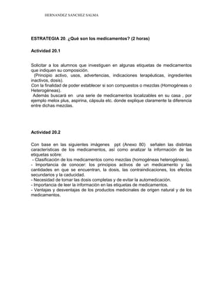 HERNANDEZ SANCHEZ SALMA
ESTRATEGIA 20. ¿Qué son los medicamentos? (2 horas)
Actividad 20.1
Solicitar a los alumnos que investiguen en algunas etiquetas de medicamentos
que indiquen su composición.
(Principio activo, usos, advertencias, indicaciones terapéuticas, ingredientes
inactivos, dosis).
Con la finalidad de poder establecer si son compuestos o mezclas (Homogéneas o
Heterogéneas).
Además buscará en una serie de medicamentos localizables en su casa , por
ejemplo melox plus, aspirina, cápsula etc. donde explique claramente la diferencia
entre dichas mezclas.
Actividad 20.2
Con base en las siguientes imágenes ppt (Anexo 80) señalen las distintas
características de los medicamentos, así como analizar la información de las
etiquetas sobre:
- Clasificación de los medicamentos como mezclas (homogéneas heterogéneas).
- Importancia de conocer: los principios activos de un medicamento y las
cantidades en que se encuentran, la dosis, las contraindicaciones, los efectos
secundarios y la caducidad.
- Necesidad de tomar las dosis completas y de evitar la automedicación.
- Importancia de leer la información en las etiquetas de medicamentos.
- Ventajas y desventajas de los productos medicinales de origen natural y de los
medicamentos.
 