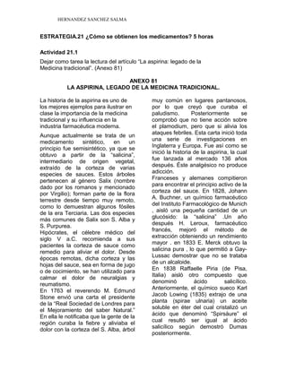 HERNANDEZ SANCHEZ SALMA
ESTRATEGIA.21 ¿Cómo se obtienen los medicamentos? 5 horas
Actividad 21.1
Dejar como tarea la lectura del artículo “La aspirina: legado de la
Medicina tradicional”. (Anexo 81)
ANEXO 81
LA ASPIRINA, LEGADO DE LA MEDICINA TRADICIONAL.
La historia de la aspirina es uno de
los mejores ejemplos para ilustrar en
clase la importancia de la medicina
tradicional y su influencia en la
industria farmacéutica moderna.
Aunque actualmente se trata de un
medicamento sintético, en un
principio fue semisintético, ya que se
obtuvo a partir de la “salicina”,
intermediario de origen vegetal,
extraído de la corteza de varias
especies de sauces. Estos árboles
pertenecen al género Salix (nombre
dado por los romanos y mencionado
por Virgilio); forman parte de la flora
terrestre desde tiempo muy remoto,
como lo demuestran algunos fósiles
de la era Terciaria. Las dos especies
más comunes de Salix son S. Alba y
S. Purpurea.
Hipócrates, el célebre médico del
siglo V a.C. recomienda a sus
pacientes la corteza de sauce como
remedio para aliviar el dolor. Desde
épocas remotas, dicha corteza y las
hojas del sauce, sea en forma de jugo
o de cocimiento, se han utilizado para
calmar el dolor de neuralgias y
reumatismo.
En 1763 el reverendo M. Edmund
Stone envió una carta el presidente
de la “Real Sociedad de Londres para
el Mejoramiento del saber Natural.”
En ella le notificaba que la gente de la
región curaba la fiebre y aliviaba el
dolor con la corteza del S. Alba, árbol
muy común en lugares pantanosos,
por lo que creyó que curaba el
paludismo. Posteriormente se
comprobó que no tiene acción sobre
el plamodium, pero que si alivia los
ataques febriles. Esta carta inició toda
una serie de investigaciones en
Inglaterra y Europa. Fue así como se
inició la historia de la aspirina, la cual
fue lanzada al mercado 136 años
después. Éste analgésico no produce
adicción.
Franceses y alemanes compitieron
para encontrar el principio activo de la
corteza del sauce. En 1828, Johann
A. Buchner, un químico farmacéutico
del Instituto Farmacológico de Munich
, aisló una pequeña cantidad de un
glucósido: la “salicina” .Un año
después H. Leroux, farmacéutico
francés, mejoró el método de
extracción obteniendo un rendimiento
mayor . en 1833 E. Merck obtuvo la
salicina pura , lo que permitió a Gay-
Lussac demostrar que no se trataba
de un alcaloide.
En 1838 Raffaelle Piria (de Pisa,
Italia) aisló otro compuesto que
denominó ácido salicílico.
Anteriormente, el químico sueco Karl
Jacob Lowing (1835) extrajo de una
planta (spirae ulnaria) un aceite
soluble en éter del cual cristalizó un
ácido que denominó “Spirsäure” el
cual resultó ser igual al ácido
salicílico según demostró Dumas
posteriormente.
 
