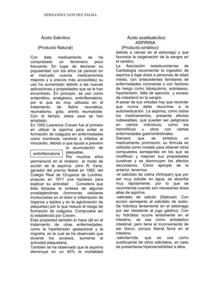 HERNANDEZ SANCHEZ SALMA
Ácido Salicílico Ácido acetilsalicílico
ASPIRINA
(Producto Natural) (Producto sintético)
Con éste medicamento se ha
comprobado un fenómeno poco
frecuente. En lugar de decrecer su
popularidad con los años (al parecer en
el mercado nuevos medicamentos
mejores y a precios más accesibles) su
uso ha aumentado debido a las nuevas
aplicaciones y propiedades que se le han
encontrado. En principio, se usó como
antipirético, analgésico, antiinflamatorio,
por lo que es muy utilizado en el
tratamiento de fiebre reumática,
reumatismo, gota, artritis reumatoide.
Con el tiempo, estos usos se han
ampliado.
En 1950 Lawrence Craven fue el primero
en utilizar la aspirina para evitar la
formación de coágulos en enfermedades
como trombosis cerebral e infartos al
miocardio, debido a que ayuda a prevenir
la acumulación de
plaquetas.
Por muchos años
permaneció en el misterio el modo de
acción de la aspirina. John R. Vane,
ganador del premio Nobel en 1982, del
Colegio Real de Cirujanos de Londres,
propuso en 1971 una hipótesis para
explicar su actividad . Considera que
ésta bloquea la síntesis de algunas
prostaglandinas (hormonas celulares
involucradas en el dolor e inflamación de
órganos y tejidos y en la aglutinación de
plaquetas) por lo que reduce el riesgo de
formación de coágulos. Comprueba así
lo establecido por Craven.
Esta propiedad también lo hace útil en el
tratamiento de otras enfermedades,
como la hipertensión gestacional y la
migraña, en la cual se ha observado que
durante los accesos, aumenta la
actividad plaquetaria.
También se ha observado que la aspirina
disminuye en un 40% la mortalidad
debida a cáncer en el estomago y que
favorece la oxigenación de la sangre en
el cerebro.
La Asociación estadounidense de
Cardiología recomienda la ingestión de
aspirina a baja dosis a personas de edad
media, con antecedentes familiares de
enfermedades coronarias o con factores
de riesgo como tabaquismo, sobrepeso,
hipertensión, falta de ejercicio y exceso
de colesterol en la sangre.
A pesar de sus virtudes hay que recordar
que nunca debe recurrirse a la
automedicación. La aspirina, como todos
los medicamentos, presenta efectos
indeseables, que pueden ser peligrosos
en ciertos individuos, como los
hemofílicos u otros con ciertas
enfermedades gastrointestinales.
Siempre que se sintetiza un
medicamento promisorio, su fórmula es
utilizada como modelo para obtener otros
compuestos semejantes en los que se
modifican y mejoran sus propiedades
curativas y se disminuyen los efectos
secundarios. Como ejemplo de lo
anterior, tenemos:
-el salicilato de colina (Artropan) que por
ser muy soluble en agua, se absorbe
muy rápidamente, por lo que se
recomienda cuando son necesarias dosis
altas de aspirina.
-salicilato de salicilo (Diplosal). Con
acción semejante al salicilato de sodio.
Se hidroliza lentamente en el estomago
por ser resistente al jugo gástrico. Con
su hidrólisis ocurre lentamente en el
intestino, se usa como antiséptico
intestinal, pero tiene el inconveniente de
ser tóxico, porque liberal fenol en el
intestino.
-salicilarnida, que se usa como
sustituyente de otros salicilatos, en caso
de presentarse hipersensibilidad a ellos.
antiinflamatoria
 