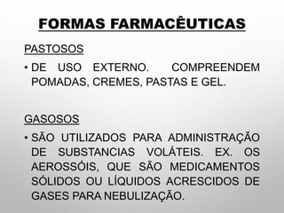 FORMAS FARMACÊUTICAS
PASTOSOS
• DE USO EXTERNO. COMPREENDEM
POMADAS, CREMES, PASTAS E GEL.
GASOSOS
• SÃO UTILIZADOS PARA ADMINISTRAÇÃO
DE SUBSTANCIAS VOLÁTEIS. EX. OS
AEROSSÓIS, QUE SÃO MEDICAMENTOS
SÓLIDOS OU LÍQUIDOS ACRESCIDOS DE
GASES PARA NEBULIZAÇÃO.
 