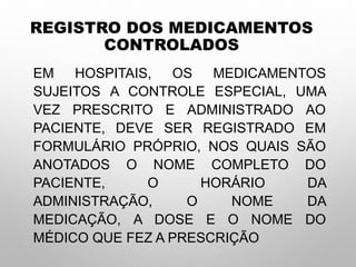 REGISTRO DOS MEDICAMENTOS
CONTROLADOS
EM HOSPITAIS, OS MEDICAMENTOS
SUJEITOS A CONTROLE ESPECIAL, UMA
VEZ PRESCRITO E ADMINISTRADO AO
PACIENTE, DEVE SER REGISTRADO EM
FORMULÁRIO PRÓPRIO, NOS QUAIS SÃO
ANOTADOS O NOME COMPLETO DO
PACIENTE, O HORÁRIO DA
ADMINISTRAÇÃO, O NOME DA
MEDICAÇÃO, A DOSE E O NOME DO
MÉDICO QUE FEZ A PRESCRIÇÃO
 