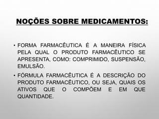 NOÇÕES SOBRE MEDICAMENTOS:
• FORMA FARMACÊUTICA É A MANEIRA FÍSICA
PELA QUAL O PRODUTO FARMACÊUTICO SE
APRESENTA, COMO: COMPRIMIDO, SUSPENSÃO,
EMULSÃO.
• FÓRMULA FARMACÊUTICA É A DESCRIÇÃO DO
PRODUTO FARMACÊUTICO, OU SEJA, QUAIS OS
ATIVOS QUE O COMPÕEM E EM QUE
QUANTIDADE.
 