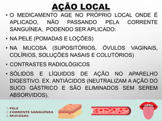 AÇÃO LOCAL
• O MEDICAMENTO AGE NO PRÓPRIO LOCAL ONDE É
APLICADO, NÃO PASSANDO PELA CORRENTE
SANGUÍNEA, PODENDO SER APLICADO:
• NA PELE (POMADAS E LOÇÕES)
• NA MUCOSA (SUPOSITÓRIOS, ÓVULOS VAGINAIS,
COLÍRIOS, SOLUÇÕES NASAIS E COLUTÓRIOS)
• CONTRASTES RADIOLÓGICOS
• SÓLIDOS E LÍQUIDOS DE AÇÃO NO APARELHO
DIGESTIVO. EX. ANTIÁCIDOS (NEUTRALIZAM A AÇÃO DO
SUCO GÁSTRICO E SÃO ELIMINADOS SEM SEREM
ABSORVIDOS).
 