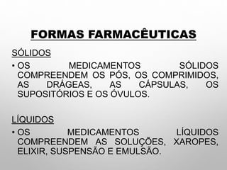 FORMAS FARMACÊUTICAS
SÓLIDOS
• OS MEDICAMENTOS SÓLIDOS
COMPREENDEM OS PÓS, OS COMPRIMIDOS,
AS DRÁGEAS, AS CÁPSULAS, OS
SUPOSITÓRIOS E OS ÓVULOS.
LÍQUIDOS
• OS MEDICAMENTOS LÍQUIDOS
COMPREENDEM AS SOLUÇÕES, XAROPES,
ELIXIR, SUSPENSÃO E EMULSÃO.
 