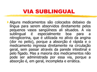  Alguns medicamentos são colocados debaixo da
língua para serem absorvidos diretamente pelos
pequenos vasos sangüíneos ali situados. A via
sublingual é especialmente boa para a
nitroglicerina, que é utilizada no alívio da angina
(dor no peito), porque a absorção é rápida e o
medicamento ingressa diretamente na circulação
geral, sem passar através da parede intestinal e
pelo fígado. Mas a maioria dos medicamentos não
pode ser administrada por essa via, porque a
absorção é, em geral, incompleta e errática.
VIA SUBLINGUAL
 