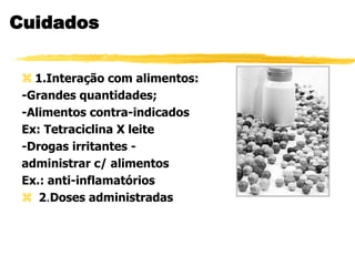 Cuidados
 1.Interação com alimentos:
-Grandes quantidades;
-Alimentos contra-indicados
Ex: Tetraciclina X leite
-Drogas irritantes -
administrar c/ alimentos
Ex.: anti-inflamatórios
 2.Doses administradas
 