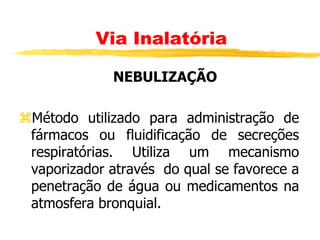 NEBULIZAÇÃO
Método utilizado para administração de
fármacos ou fluidificação de secreções
respiratórias. Utiliza um mecanismo
vaporizador através do qual se favorece a
penetração de água ou medicamentos na
atmosfera bronquial.
Via Inalatória
 