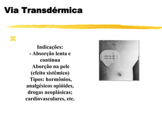 Via Transdérmica

Indicações:
- Absorção lenta e
contínua
Aborção na pele
(efeito sistêmico)
Tipos: hormônios,
analgésicos opióides,
drogas neoplásicas;
cardiovasculares, etc.
 