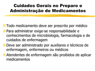 Cuidados Gerais no Preparo e
Administração de Medicamentos
Todo medicamento deve ser prescrito por médico
Para administrar exige-se responsabilidade e
conhecimentos de microbiologia, farmacologia e de
cuidados de enfermagem
Deve ser administrado por auxiliares e técnicos de
enfermagem, enfermeiros ou médicos
Atendentes de enfermagem são proibidos de aplicar
medicamentos
 