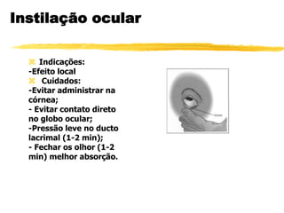 Instilação ocular
 Indicações:
-Efeito local
 Cuidados:
-Evitar administrar na
córnea;
- Evitar contato direto
no globo ocular;
-Pressão leve no ducto
lacrimal (1-2 min);
- Fechar os olhor (1-2
min) melhor absorção.
 