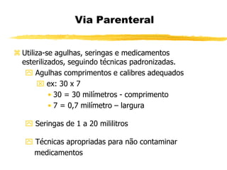 Utiliza-se agulhas, seringas e medicamentos
esterilizados, seguindo técnicas padronizadas.
 Agulhas comprimentos e calibres adequados
 ex: 30 x 7
• 30 = 30 milímetros - comprimento
• 7 = 0,7 milímetro – largura
 Seringas de 1 a 20 mililitros
 Técnicas apropriadas para não contaminar
medicamentos
Via Parenteral
 