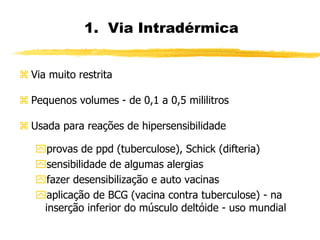1. Via Intradérmica
 Via muito restrita
 Pequenos volumes - de 0,1 a 0,5 mililitros
 Usada para reações de hipersensibilidade
provas de ppd (tuberculose), Schick (difteria)
sensibilidade de algumas alergias
fazer desensibilização e auto vacinas
aplicação de BCG (vacina contra tuberculose) - na
inserção inferior do músculo deltóide - uso mundial
 