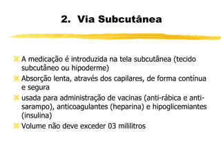 2. Via Subcutânea
 A medicação é introduzida na tela subcutânea (tecido
subcutâneo ou hipoderme)
 Absorção lenta, através dos capilares, de forma contínua
e segura
 usada para administração de vacinas (anti-rábica e anti-
sarampo), anticoagulantes (heparina) e hipoglicemiantes
(insulina)
 Volume não deve exceder 03 mililitros
 