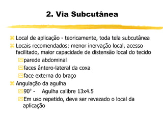  Local de aplicação - teoricamente, toda tela subcutânea
 Locais recomendados: menor inervação local, acesso
facilitado, maior capacidade de distensão local do tecido
parede abdominal
faces ântero-lateral da coxa
face externa do braço
 Angulação da agulha
90º - Agulha calibre 13x4.5
Em uso repetido, deve ser revezado o local da
aplicação
2. Via Subcutânea
 