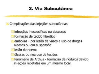  Complicações das injeções subcutâneas
infecções inespecíficas ou abcessos
formação de tecido fibrótico
embolias - por lesão de vasos e uso de drogas
oleosas ou em suspensão
lesão de nervos
úlceras ou necrose de tecidos
fenômeno de Arthus - formação de nódulos devido
injeções repetidas em um mesmo local
2. Via Subcutânea
 