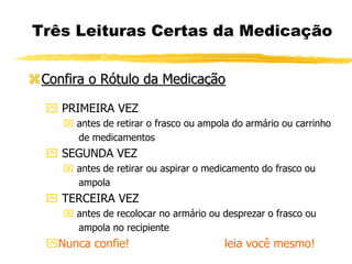 Três Leituras Certas da Medicação
Confira o Rótulo da Medicação
 PRIMEIRA VEZ
 antes de retirar o frasco ou ampola do armário ou carrinho
de medicamentos
 SEGUNDA VEZ
 antes de retirar ou aspirar o medicamento do frasco ou
ampola
 TERCEIRA VEZ
 antes de recolocar no armário ou desprezar o frasco ou
ampola no recipiente
Nunca confie! leia você mesmo!
 