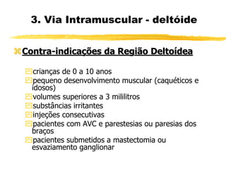 3. Via Intramuscular - deltóide
Contra-indicações da Região Deltoídea
crianças de 0 a 10 anos
pequeno desenvolvimento muscular (caquéticos e
idosos)
volumes superiores a 3 mililitros
substâncias irritantes
injeções consecutivas
pacientes com AVC e parestesias ou paresias dos
braços
pacientes submetidos a mastectomia ou
esvaziamento ganglionar
 