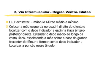 3. Via Intramuscular - Região Ventro- Glútea
 Ou Hochsteter - músculo Glúteo médio e mínimo
 Colocar a mão esquerda no quadril direito do cliente e
localizar com o dedo indicador a espinha ilíaca ântero-
posterior direita. Estender o dedo médio ao longo da
crista ilíaca, espalmando a mão sobre a base do grande
trocanter do fêmur e formar com o dedo indicador .
Localizar a punção nesse ângulo.
 