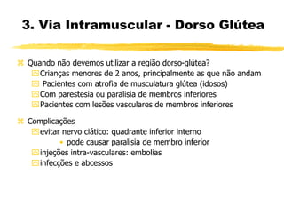  Quando não devemos utilizar a região dorso-glútea?
Crianças menores de 2 anos, principalmente as que não andam
 Pacientes com atrofia de musculatura glútea (idosos)
Com parestesia ou paralisia de membros inferiores
Pacientes com lesões vasculares de membros inferiores
 Complicações
evitar nervo ciático: quadrante inferior interno
• pode causar paralisia de membro inferior
injeções intra-vasculares: embolias
infecções e abcessos
3. Via Intramuscular - Dorso Glútea
 