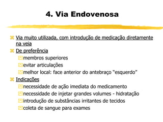 4. Via Endovenosa
 Via muito utilizada, com introdução de medicação diretamente
na veia
 De preferência
membros superiores
evitar articulações
melhor local: face anterior do antebraço “esquerdo”
 Indicações
necessidade de ação imediata do medicamento
necessidade de injetar grandes volumes - hidratação
introdução de substâncias irritantes de tecidos
coleta de sangue para exames
 