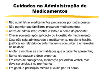 Cuidados na Administração de
Medicamentos
 Não administrar medicamentos preparados por outra pessoa;
 Não permitir que familiares preparem medicamentos;
 Antes de administrar, confira o leito e o nome do paciente;
 Checar somente após aplicação ou ingestão do medicamento;
 Caso não seja administrado o medicamento, rodelar o horário,
justificar no relatório de enfermagem e comunicar a enfermeira
da unidade
 Anotar e notificar as anormalidades que o paciente apresentar;
 Nunca ultrapassar a dose prescrita;
 Em casos de emergência, medicação por ordem verbal, mas
deve ser anotada no prontuário;
 Em geral, a prescrição médica é válida por 24 horas.
 