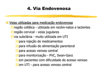  Veias utilizadas para medicação endovenosa
região cefálica - utilizada em recém-natos e lactentes
região cervical - veias jugulares
via subclávia - muito utilizada em UTI
para injeção de medicamentos
para infusão de alimentação parenteral
para acesso venoso central
para monitorização - PVC, Swan-Ganz
em pacientes com dificuldade de acesso venoso
em UTI - para acesso venoso central
4. Via Endovenosa
 