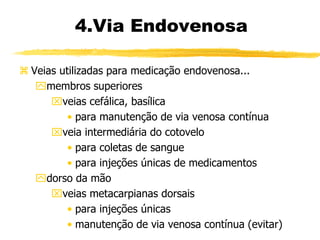  Veias utilizadas para medicação endovenosa...
membros superiores
veias cefálica, basílica
• para manutenção de via venosa contínua
veia intermediária do cotovelo
• para coletas de sangue
• para injeções únicas de medicamentos
dorso da mão
veias metacarpianas dorsais
• para injeções únicas
• manutenção de via venosa contínua (evitar)
4.Via Endovenosa
 