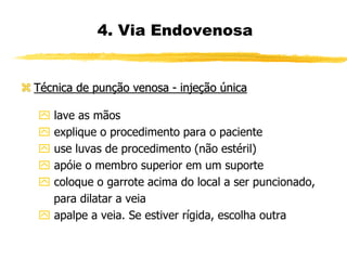  Técnica de punção venosa - injeção única
 lave as mãos
 explique o procedimento para o paciente
 use luvas de procedimento (não estéril)
 apóie o membro superior em um suporte
 coloque o garrote acima do local a ser puncionado,
para dilatar a veia
 apalpe a veia. Se estiver rígida, escolha outra
4. Via Endovenosa
 
