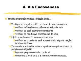  Técnica de punção venosa - injeção única...
Verifique se a agulha está corretamente inserida na veia
verificar infiltração subcutânea ao redor da veia
verificar se está ocorrendo hematoma
verificar se não houve transfixação da veia
injete o medicamento lentamente na veia
verificar se o paciente está apresentando alguma reação
local ou sistêmica
Terminada a aplicação, retire a agulha e comprima o local da
punção com algodão
faça um pequeno curativo no local
comprima o local de 3 a 5 minutos e deixe exposto.
4. Via Endovenosa
 