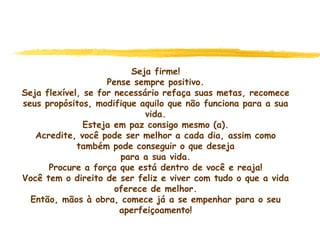 Seja firme!
Pense sempre positivo.
Seja flexível, se for necessário refaça suas metas, recomece
seus propósitos, modifique aquilo que não funciona para a sua
vida.
Esteja em paz consigo mesmo (a).
Acredite, você pode ser melhor a cada dia, assim como
também pode conseguir o que deseja
para a sua vida.
Procure a força que está dentro de você e reaja!
Você tem o direito de ser feliz e viver com tudo o que a vida
oferece de melhor.
Então, mãos à obra, comece já a se empenhar para o seu
aperfeiçoamento!
 