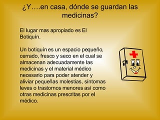 ¿Y….en casa, dónde se guardan las medicinas? El lugar mas apropiado es El Botiquín. Un botiquín es un espacio pequeño, cerrado, fresco y seco en el cual se almacenan adecuadamente las medicinas y el material médico necesario para poder atender y aliviar pequeñas molestias, síntomas leves o trastornos menores así como otras medicinas prescritas por el médico . 