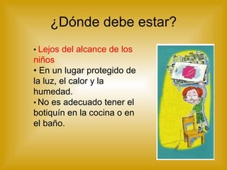 ¿Dónde debe estar? •  Lejos del alcance de los niños •  En un lugar protegido de la luz, el calor y la humedad.  •   No es adecuado tener el botiquín en la cocina o en el baño. 