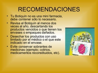 RECOMENDACIONES Tu Botiquín no es una mini farmacia, debe contener sólo lo necesario. Revisa el Botiquín al menos dos veces al año, descartando los productos vencidos o que tienen los envases o empaques dañados. Desechar los productos con uso limitado por el médico o el que este indicado en el envase.  Evite conservar sobrantes de medicinas (ejemplo; colirios, medicamentos reconstituidos, etc). 