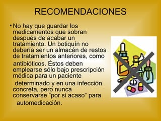 RECOMENDACIONES No hay que guardar los medicamentos que sobran después de acabar un tratamiento. Un botiquín no debería ser un almacén de restos de tratamientos anteriores, como antibióticos. Éstos deben emplearse sólo bajo prescripción médica para un paciente determinado y en una infección concreta, pero nunca conservarse “por si acaso” para automedicación. 