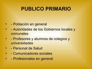 PUBLICO PRIMARIO - Población en general  - Autoridades de los Gobiernos locales y comunales - Profesores y alumnos de colegios y  universidades - Personal de Salud - Comunicadores sociales - Profesionales en general 