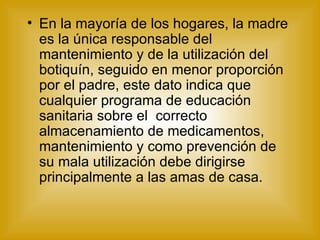 En la mayoría de los hogares, la madre es la única responsable del mantenimiento y de la utilización del botiquín, seguido en menor proporción  por el padre, este dato indica que cualquier programa de educación sanitaria sobre el  correcto almacenamiento de medicamentos, mantenimiento y como prevención de su mala utilización debe dirigirse principalmente a las amas de casa. 