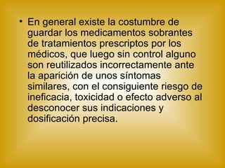En general existe la costumbre de guardar los medicamentos sobrantes de tratamientos prescriptos por los médicos, que luego sin control alguno son reutilizados incorrectamente ante la aparición de unos síntomas similares, con el consiguiente riesgo de ineficacia, toxicidad o efecto adverso al desconocer sus indicaciones y dosificación precisa. 