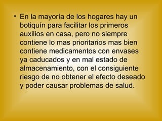 En la mayoría de los hogares hay un botiquín para facilitar los primeros auxilios en casa, pero no siempre contiene lo mas prioritarios mas bien contiene medicamentos con envases ya caducados y en mal estado de almacenamiento, con el consiguiente riesgo de no obtener el efecto deseado y poder causar problemas de salud. 