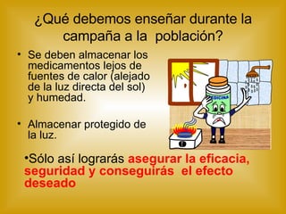 ¿Qué debemos enseñar durante la campaña a la  población? Se deben almacenar los medicamentos lejos de fuentes de calor (alejado de la luz directa del sol) y humedad. Almacenar protegido de la luz. Sólo así lograrás  asegurar la eficacia, seguridad y conseguirás  el efecto deseado   MEDICINA 