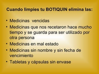 Cuando limpies tu BOTIQUIN elimina las: Medicinas  vencidas Medicinas que nos recetaron hace mucho tiempo y se guarda para ser utilizado por otra persona  Medicinas en mal estado Medicinas sin nombre y sin fecha de vencimiento Tabletas y cápsulas sin envase 