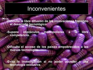 Inconvenientes -Dificulta la libre difusión de las innovaciones frenando el desarrollo tecnológico.   -Supone obstáculos monopolistas a la libre competencia.  -Dificulta el acceso de los países empobrecidos a las nuevas tecnologías. -Evita la investigación al no poder acceder a una tecnología exclusiva. 