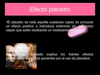Efecto placebo El placebo es toda aquella sustancia capaz de provocar un efecto positivo a individuos enfermos sin que éstos sepan que están recibiendo un medicamento falso. Un estudio realizado explica los fuertes efectos ocasionados a algunos pacientes por el uso de placebos. 