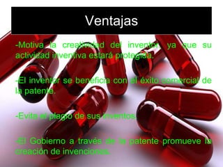 Ventajas -Motiva la creatividad del inventor, ya que su actividad inventiva estará protegida. -El inventor se beneficia con el éxito comercial de la patente. -Evita el plagio de sus inventos. -El Gobierno a través de la patente promueve la creación de invenciones. 